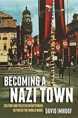 Becoming a Nazi Town: Culture and Politics in Göttingen Between the World Wars by Imhoof, David