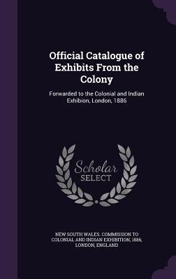 Official Catalogue of Exhibits From the Colony: Forwarded to the Colonial and Indian Exhibion, London, 1886 by New South Wales Commission to Colonial