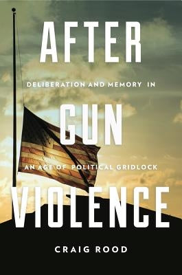 After Gun Violence: Deliberation and Memory in an Age of Political Gridlock by Rood, Craig