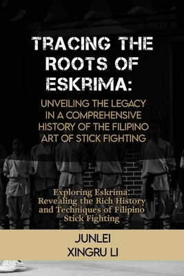 Tracing the Roots of Eskrima: Unveiling the Legacy in a Comprehensive History of the Filipino Art of Stick Fighting: Exploring Eskrima: Revealing th by Xingru Li, Junlei