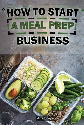 How To Start A Meal Prep Business: A Step-by-Step Guide to Building a Profitable Meal Prep Empire and Satisfying Hungry Customers by Taylor, Mark E.