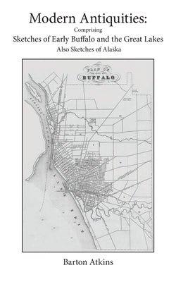 Modern Antiquities: Comprising Sketches of Early Buffalo and the Great Lakes Also Sketches of Alaska by Atkins, Barton