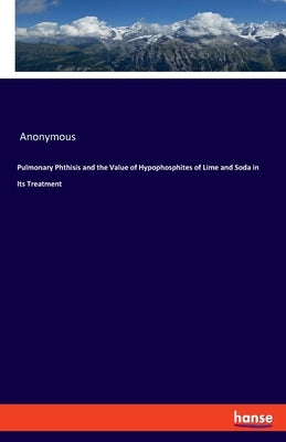 Pulmonary Phthisis and the Value of Hypophosphites of Lime and Soda in Its Treatment by Anonymous