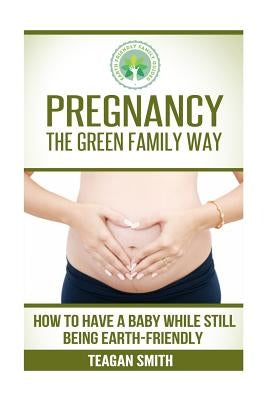Pregnancy the Green Family Way: How to Have a Baby While Still Being Earth-Friendly by Smith, Teagan