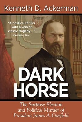 Dark Horse: the Surprise Election and Political Murder of President James A. Garfield by Ackerman, Kenneth D.