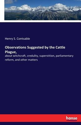 Observations Suggested by the Cattle Plague,: about witchcraft, credulity, superstition, parliamentary reform, and other matters by Contsable, Henry S.