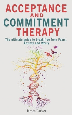 Acceptance and Commitment Therapy: The Ultimate Guide to Break Free from Fears, Anxiety and Worry by Parker, James
