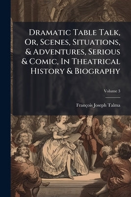 Dramatic Table Talk, Or, Scenes, Situations, & Adventures, Serious & Comic, In Theatrical History & Biography; Volume 3 by Talma, François Joseph