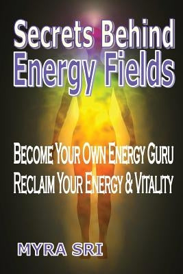 Secrets Behind Energy Fields: Become Your Own Energy Guru, Reclaim Your Energy and Vitality by Sri, Myra