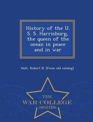 History of the U. S. S. Harrisburg, the Queen of the Ocean in Peace and in War - War College Series by Holt, Robert B. [From Old Catalog]