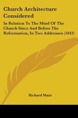 Church Architecture Considered: In Relation To The Mind Of The Church Since And Before The Reformation, In Two Addresses (1843) by Mant, Richard