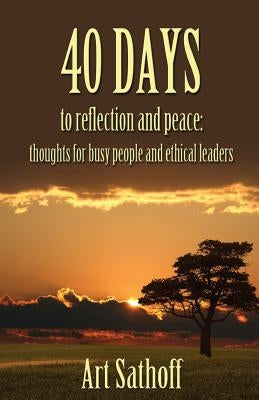 40 Days to Reflection and Peace: Thoughts for Busy People and Ethical Leaders by Sathoff, Art