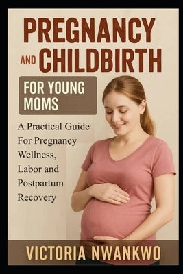 Pregnancy and Childbirth for Young Moms: A Practical Guide for Pregnancy Wellness, Labor, and Postpartum Recovery by Nwankwo, Victoria