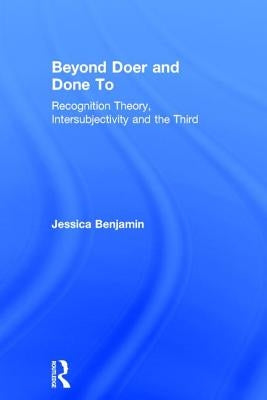 Beyond Doer and Done to: Recognition Theory, Intersubjectivity and the Third by Benjamin, Jessica
