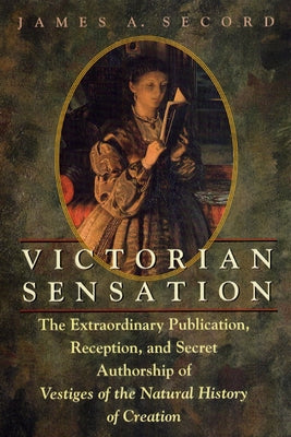 Victorian Sensation: The Extraordinary Publication, Reception, and Secret Authorship of Vestiges of the Natural History of Creation by Secord, James A.