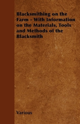 Blacksmithing on the Farm - With Information on the Materials, Tools and Methods of the Blacksmith by Various Authors