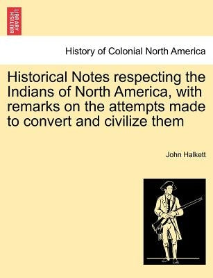 Historical Notes Respecting the Indians of North America, with Remarks on the Attempts Made to Convert and Civilize Them by Halkett, John