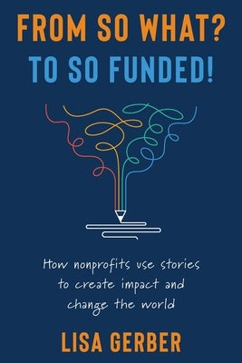 From So What? to So Funded!: How nonprofits use stories to create impact and change the world by Gerber, Lisa