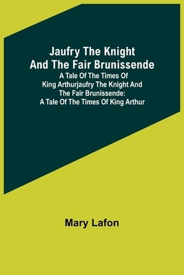 Jaufry the Knight and the Fair Brunissende: A Tale of the Times of King ArthurJaufry the Knight and the Fair Brunissende: A Tale of the Times of King by Lafon, Mary