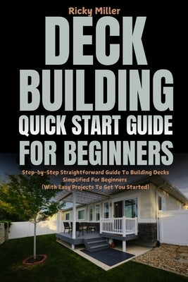 Deck Building Quick Start Guide for Beginners: Step-by-Step Straightforward Guide To Building Decks Simplified For Beginners (With Easy Projects To Ge by Miller, Ricky