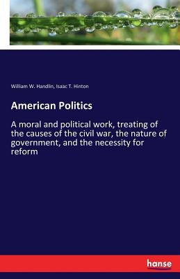 American Politics: A moral and political work, treating of the causes of the civil war, the nature of government, and the necessity for reform by Handlin, William W.