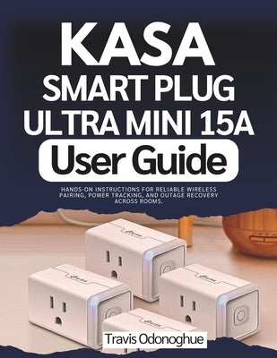 Kasa Smart Plug Ultra Mini 15A User Guide: Hands-On Instructions for Reliable Wireless Pairing, Power Tracking, and Outage Recovery across Rooms by Odonoghue, Travis