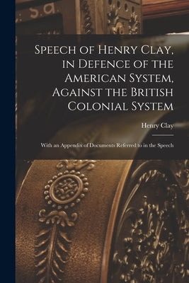 Speech of Henry Clay, in Defence of the American System, Against the British Colonial System [microform]: With an Appendix of Documents Referred to in by Clay, Henry 1777-1852