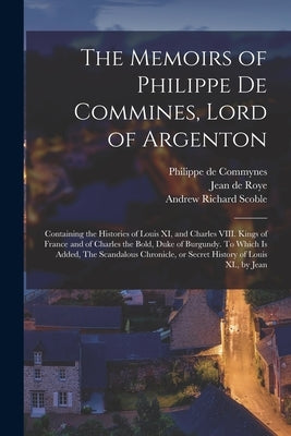 The Memoirs of Philippe de Commines, Lord of Argenton: Containing the Histories of Louis XI, and Charles VIII. Kings of France and of Charles the Bold by Commynes, Philippe De