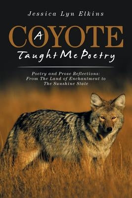 A Coyote Taught Me Poetry: Poetry and Prose Reflections: From the Land of Enchantment to the Sunshine State by Elkins, Jessica Lyn