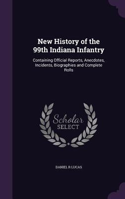 New History of the 99th Indiana Infantry: Containing Official Reports, Anecdotes, Incidents, Biographies and Complete Rolls by Lucas, Daniel R.