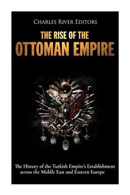 The Rise of the Ottoman Empire: The History of the Turkish Empire's Establishment across the Middle East and Eastern Europe by Charles River