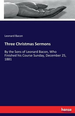 Three Christmas Sermons: By the Sons of Leonard Bacon, Who Finished his Course Sunday, December 25, 1881 by Bacon, Leonard