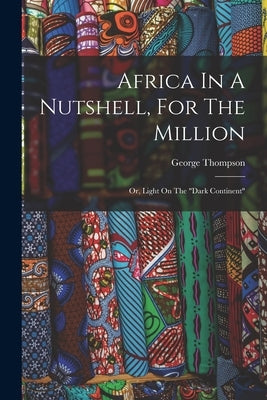 Africa In A Nutshell, For The Million: Or, Light On The "dark Continent" by Thompson, George