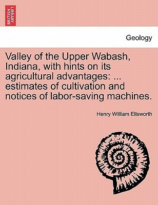 Valley of the Upper Wabash, Indiana, with Hints on Its Agricultural Advantages: Estimates of Cultivation and Notices of Labor-Saving Machines. by Ellsworth, Henry William