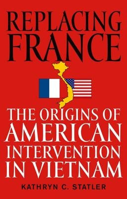 Replacing France: The Origins of American Intervention in Vietnam by Statler, Kathryn C.