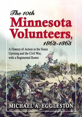 The Tenth Minnesota Volunteers, 1862-1865: A History of Action in the Sioux Uprising and the Civil War, with a Regimental Roster by Eggleston, Michael A.