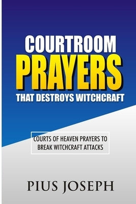 Courtroom Prayers that Destroy Witchcraft: Courts of Heaven Prayers to Break Witchcraft Attacks by Joseph, Pius