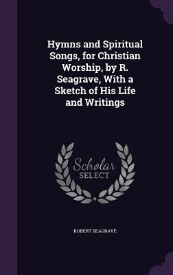 Hymns and Spiritual Songs, for Christian Worship, by R. Seagrave, With a Sketch of His Life and Writings by Seagrave, Robert