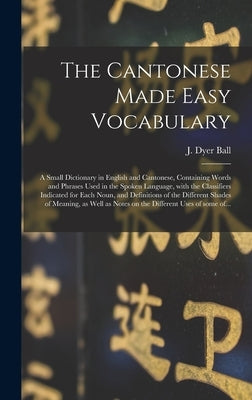 The Cantonese Made Easy Vocabulary; a Small Dictionary in English and Cantonese, Containing Words and Phrases Used in the Spoken Language, With the Cl by Ball, J. Dyer (James Dyer) 1847-1919
