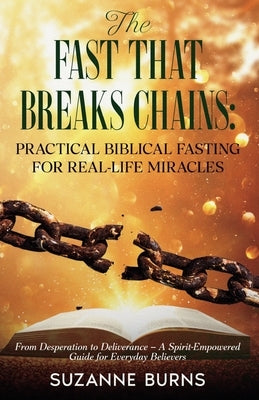 The Fast That Breaks Chains: Practical Biblical Fasting for Real-Life Miracles: From Desperation to Deliverance - A Spirit-Empowered Guide for Everyda by Burns, Suzanne