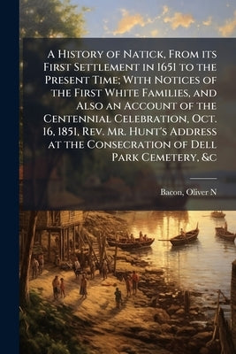 A History of Natick, From its First Settlement in 1651 to the Present Time; With Notices of the First White Families, and Also an Account of the Cente by Bacon, Oliver N.