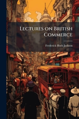 Lectures on British Commerce: Including Finance, Insurance, Business and Industry by Jackson, Frederick Huth