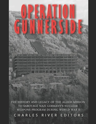 Operation Gunnerside: The History and Legacy of the Allied Mission to Sabotage Nazi Germany's Nuclear Weapons Program during World War II by Charles River