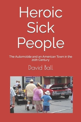 Heroic Sick People: The Automobile and an American Town in the 20th Century by Ball, David