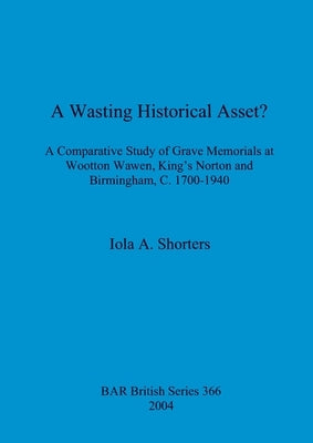 A Wasting Historical Asset?: A Comparative Study of Grave Memorials at Wootton Wawen, King's Norton and Birmingham, C. 1700-1940 by Shorters, Iola A.