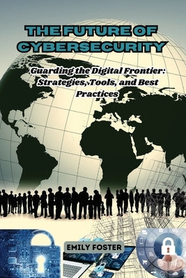 The Future of Cybersecurity: Guarding the Digital Frontier: Strategies, Tools, and Best Practices by Foster, Emily
