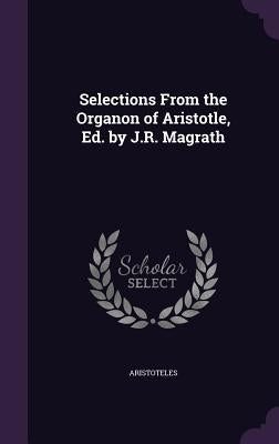 Selections From the Organon of Aristotle, Ed. by J.R. Magrath by Aristoteles