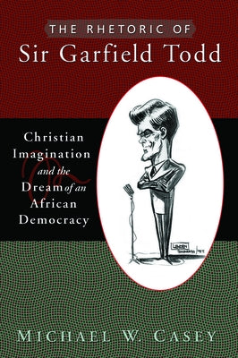 The Rhetoric of Sir Garfield Todd: Christian Imagination and the Dream of an African Democracy by Casey, Michael W.