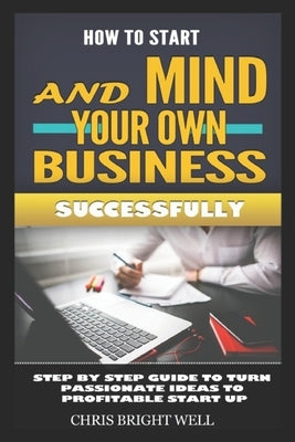 How to Start and Mind Your Own Business Successfully: Step By Step Guide To Turn Passionate Ideas To Profitable Start Up by Well, Chris Bright