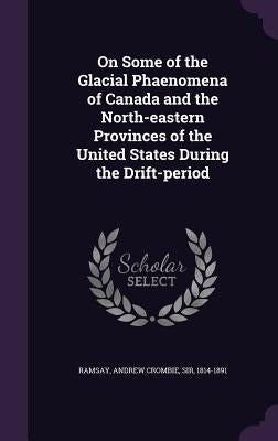 On Some of the Glacial Phaenomena of Canada and the North-eastern Provinces of the United States During the Drift-period by Ramsay, Andrew Crombie